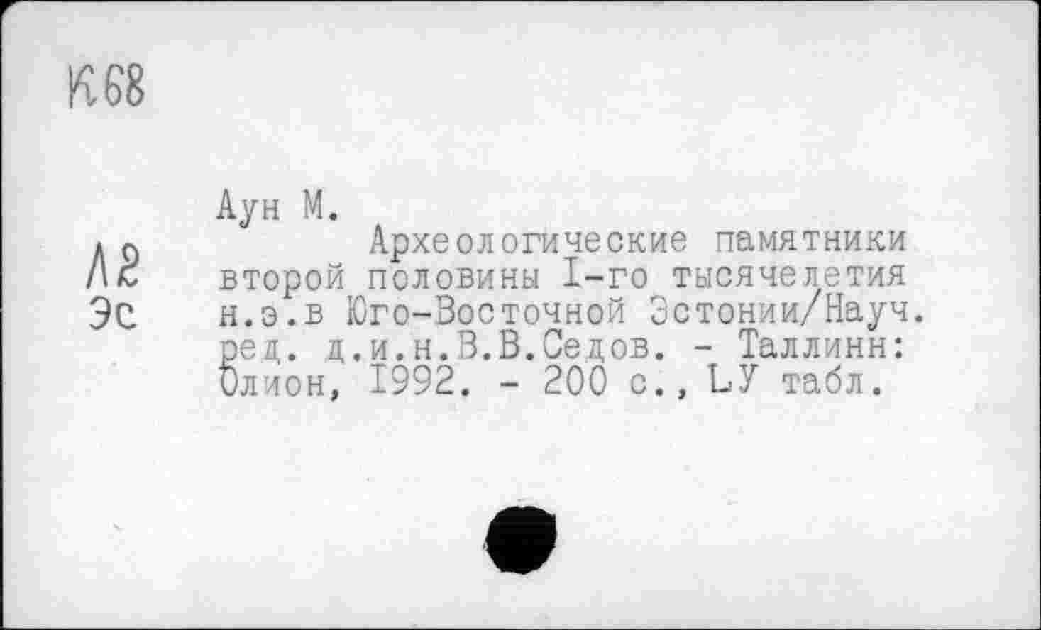 ﻿К 68
Л2 Эе
Аун М.
Археологические памятники второй половины 1-го тысячелетия н.э.в Юго-Восточной Зстонии/Науч. ред. д.и.н.В.В.Седов. - Таллинн: Олион, 1992. - 200 с., ЪУ табл.